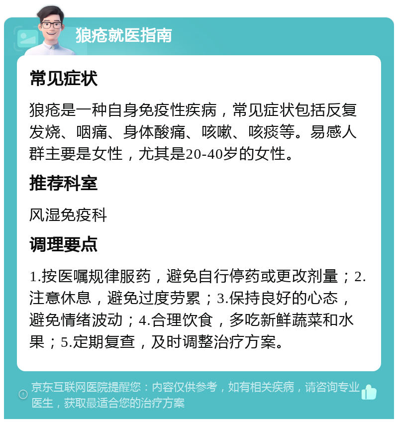 狼疮就医指南 常见症状 狼疮是一种自身免疫性疾病，常见症状包括反复发烧、咽痛、身体酸痛、咳嗽、咳痰等。易感人群主要是女性，尤其是20-40岁的女性。 推荐科室 风湿免疫科 调理要点 1.按医嘱规律服药，避免自行停药或更改剂量；2.注意休息，避免过度劳累；3.保持良好的心态，避免情绪波动；4.合理饮食，多吃新鲜蔬菜和水果；5.定期复查，及时调整治疗方案。