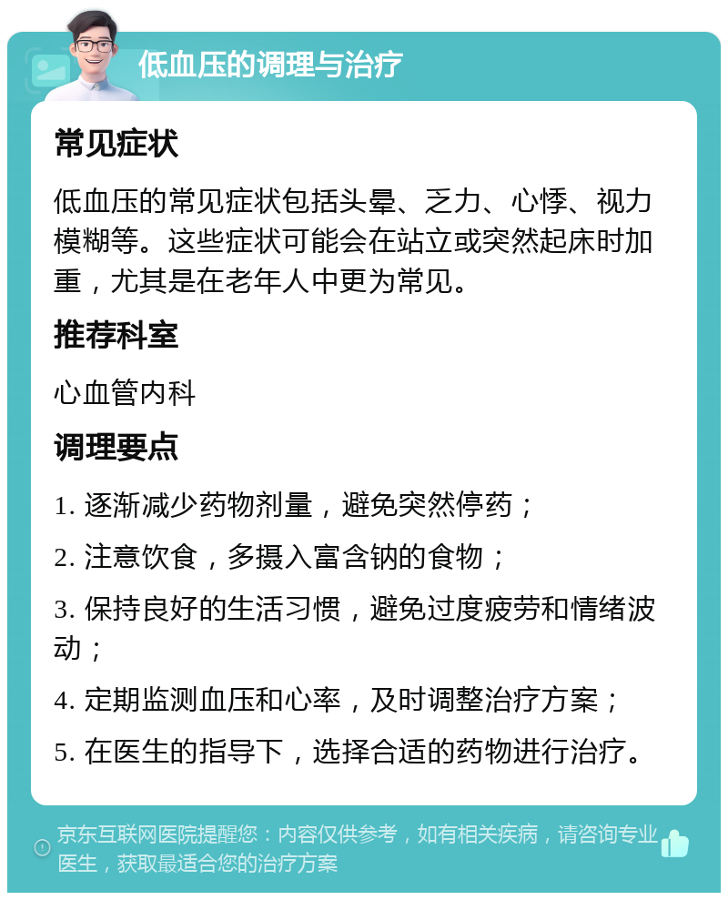 低血压的调理与治疗 常见症状 低血压的常见症状包括头晕、乏力、心悸、视力模糊等。这些症状可能会在站立或突然起床时加重，尤其是在老年人中更为常见。 推荐科室 心血管内科 调理要点 1. 逐渐减少药物剂量，避免突然停药； 2. 注意饮食，多摄入富含钠的食物； 3. 保持良好的生活习惯，避免过度疲劳和情绪波动； 4. 定期监测血压和心率，及时调整治疗方案； 5. 在医生的指导下，选择合适的药物进行治疗。