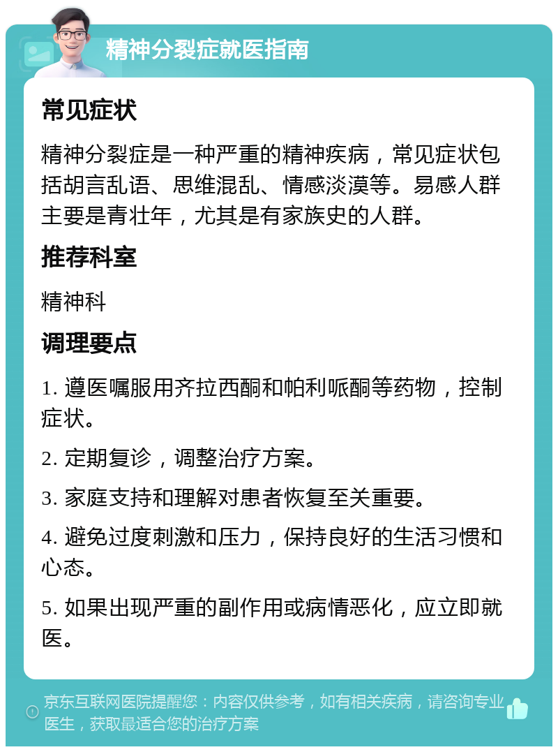 精神分裂症就医指南 常见症状 精神分裂症是一种严重的精神疾病，常见症状包括胡言乱语、思维混乱、情感淡漠等。易感人群主要是青壮年，尤其是有家族史的人群。 推荐科室 精神科 调理要点 1. 遵医嘱服用齐拉西酮和帕利哌酮等药物，控制症状。 2. 定期复诊，调整治疗方案。 3. 家庭支持和理解对患者恢复至关重要。 4. 避免过度刺激和压力，保持良好的生活习惯和心态。 5. 如果出现严重的副作用或病情恶化，应立即就医。