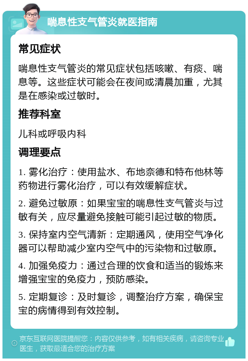 喘息性支气管炎就医指南 常见症状 喘息性支气管炎的常见症状包括咳嗽、有痰、喘息等。这些症状可能会在夜间或清晨加重，尤其是在感染或过敏时。 推荐科室 儿科或呼吸内科 调理要点 1. 雾化治疗：使用盐水、布地奈德和特布他林等药物进行雾化治疗，可以有效缓解症状。 2. 避免过敏原：如果宝宝的喘息性支气管炎与过敏有关，应尽量避免接触可能引起过敏的物质。 3. 保持室内空气清新：定期通风，使用空气净化器可以帮助减少室内空气中的污染物和过敏原。 4. 加强免疫力：通过合理的饮食和适当的锻炼来增强宝宝的免疫力，预防感染。 5. 定期复诊：及时复诊，调整治疗方案，确保宝宝的病情得到有效控制。