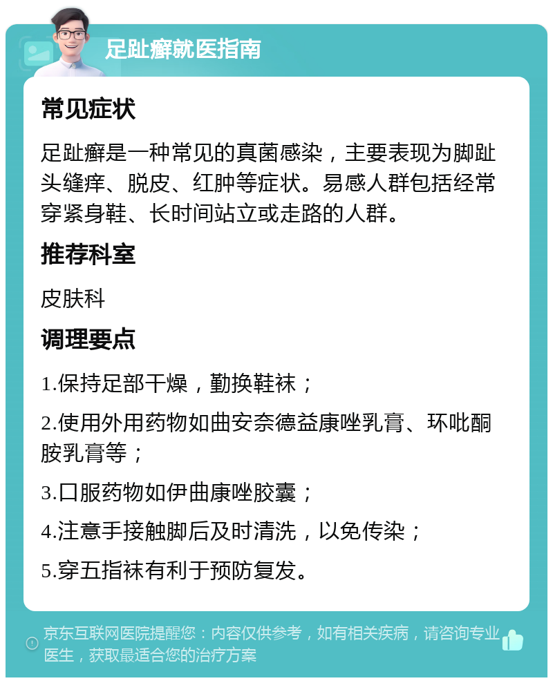 足趾癣就医指南 常见症状 足趾癣是一种常见的真菌感染，主要表现为脚趾头缝痒、脱皮、红肿等症状。易感人群包括经常穿紧身鞋、长时间站立或走路的人群。 推荐科室 皮肤科 调理要点 1.保持足部干燥，勤换鞋袜； 2.使用外用药物如曲安奈德益康唑乳膏、环吡酮胺乳膏等； 3.口服药物如伊曲康唑胶囊； 4.注意手接触脚后及时清洗，以免传染； 5.穿五指袜有利于预防复发。