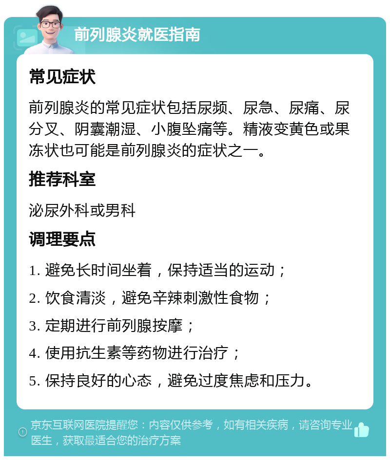 前列腺炎就医指南 常见症状 前列腺炎的常见症状包括尿频、尿急、尿痛、尿分叉、阴囊潮湿、小腹坠痛等。精液变黄色或果冻状也可能是前列腺炎的症状之一。 推荐科室 泌尿外科或男科 调理要点 1. 避免长时间坐着，保持适当的运动； 2. 饮食清淡，避免辛辣刺激性食物； 3. 定期进行前列腺按摩； 4. 使用抗生素等药物进行治疗； 5. 保持良好的心态，避免过度焦虑和压力。