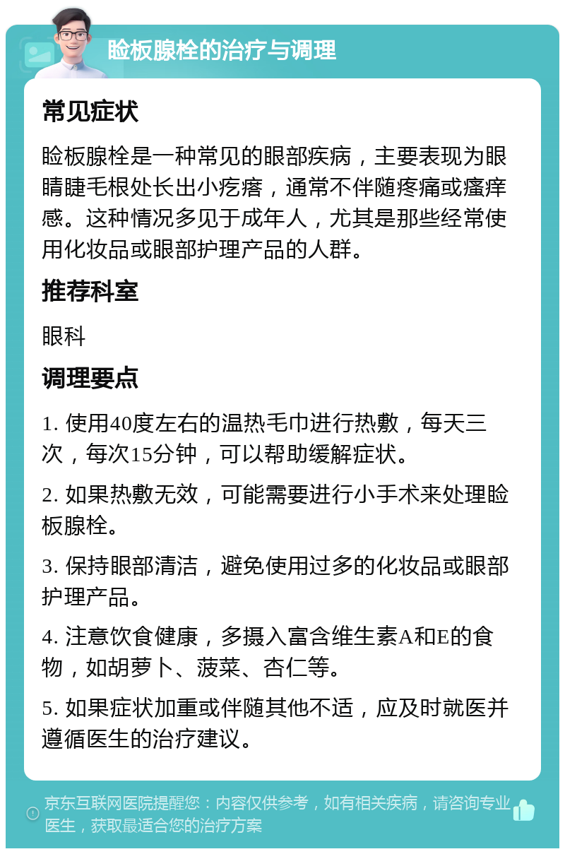 睑板腺栓的治疗与调理 常见症状 睑板腺栓是一种常见的眼部疾病，主要表现为眼睛睫毛根处长出小疙瘩，通常不伴随疼痛或瘙痒感。这种情况多见于成年人，尤其是那些经常使用化妆品或眼部护理产品的人群。 推荐科室 眼科 调理要点 1. 使用40度左右的温热毛巾进行热敷，每天三次，每次15分钟，可以帮助缓解症状。 2. 如果热敷无效，可能需要进行小手术来处理睑板腺栓。 3. 保持眼部清洁，避免使用过多的化妆品或眼部护理产品。 4. 注意饮食健康，多摄入富含维生素A和E的食物，如胡萝卜、菠菜、杏仁等。 5. 如果症状加重或伴随其他不适，应及时就医并遵循医生的治疗建议。