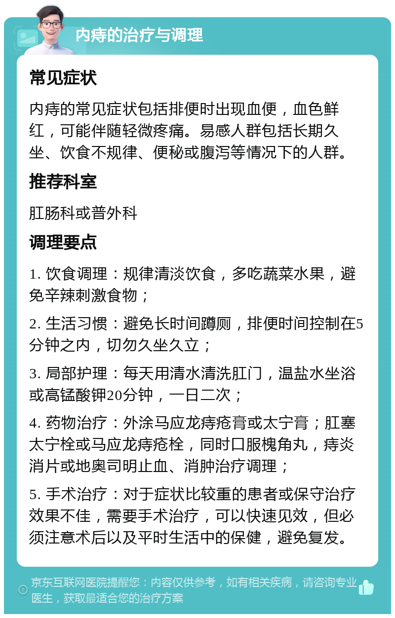 内痔的治疗与调理 常见症状 内痔的常见症状包括排便时出现血便，血色鲜红，可能伴随轻微疼痛。易感人群包括长期久坐、饮食不规律、便秘或腹泻等情况下的人群。 推荐科室 肛肠科或普外科 调理要点 1. 饮食调理：规律清淡饮食，多吃蔬菜水果，避免辛辣刺激食物； 2. 生活习惯：避免长时间蹲厕，排便时间控制在5分钟之内，切勿久坐久立； 3. 局部护理：每天用清水清洗肛门，温盐水坐浴或高锰酸钾20分钟，一日二次； 4. 药物治疗：外涂马应龙痔疮膏或太宁膏；肛塞太宁栓或马应龙痔疮栓，同时口服槐角丸，痔炎消片或地奥司明止血、消肿治疗调理； 5. 手术治疗：对于症状比较重的患者或保守治疗效果不佳，需要手术治疗，可以快速见效，但必须注意术后以及平时生活中的保健，避免复发。