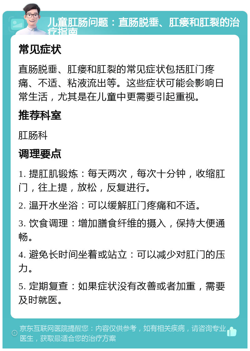 儿童肛肠问题：直肠脱垂、肛瘘和肛裂的治疗指南 常见症状 直肠脱垂、肛瘘和肛裂的常见症状包括肛门疼痛、不适、粘液流出等。这些症状可能会影响日常生活，尤其是在儿童中更需要引起重视。 推荐科室 肛肠科 调理要点 1. 提肛肌锻炼：每天两次，每次十分钟，收缩肛门，往上提，放松，反复进行。 2. 温开水坐浴：可以缓解肛门疼痛和不适。 3. 饮食调理：增加膳食纤维的摄入，保持大便通畅。 4. 避免长时间坐着或站立：可以减少对肛门的压力。 5. 定期复查：如果症状没有改善或者加重，需要及时就医。