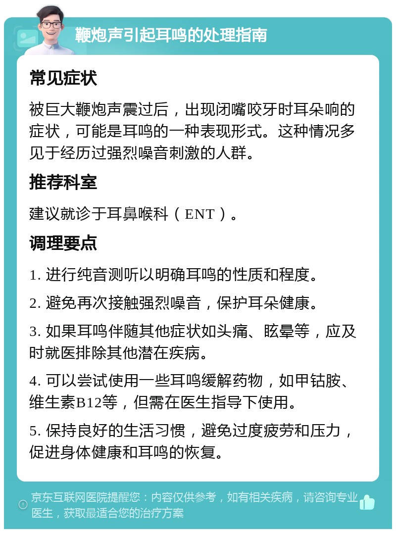 鞭炮声引起耳鸣的处理指南 常见症状 被巨大鞭炮声震过后，出现闭嘴咬牙时耳朵响的症状，可能是耳鸣的一种表现形式。这种情况多见于经历过强烈噪音刺激的人群。 推荐科室 建议就诊于耳鼻喉科（ENT）。 调理要点 1. 进行纯音测听以明确耳鸣的性质和程度。 2. 避免再次接触强烈噪音，保护耳朵健康。 3. 如果耳鸣伴随其他症状如头痛、眩晕等，应及时就医排除其他潜在疾病。 4. 可以尝试使用一些耳鸣缓解药物，如甲钴胺、维生素B12等，但需在医生指导下使用。 5. 保持良好的生活习惯，避免过度疲劳和压力，促进身体健康和耳鸣的恢复。