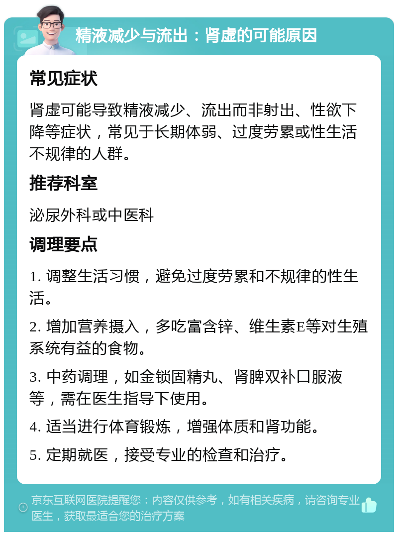 精液减少与流出：肾虚的可能原因 常见症状 肾虚可能导致精液减少、流出而非射出、性欲下降等症状，常见于长期体弱、过度劳累或性生活不规律的人群。 推荐科室 泌尿外科或中医科 调理要点 1. 调整生活习惯，避免过度劳累和不规律的性生活。 2. 增加营养摄入，多吃富含锌、维生素E等对生殖系统有益的食物。 3. 中药调理，如金锁固精丸、肾脾双补口服液等，需在医生指导下使用。 4. 适当进行体育锻炼，增强体质和肾功能。 5. 定期就医，接受专业的检查和治疗。