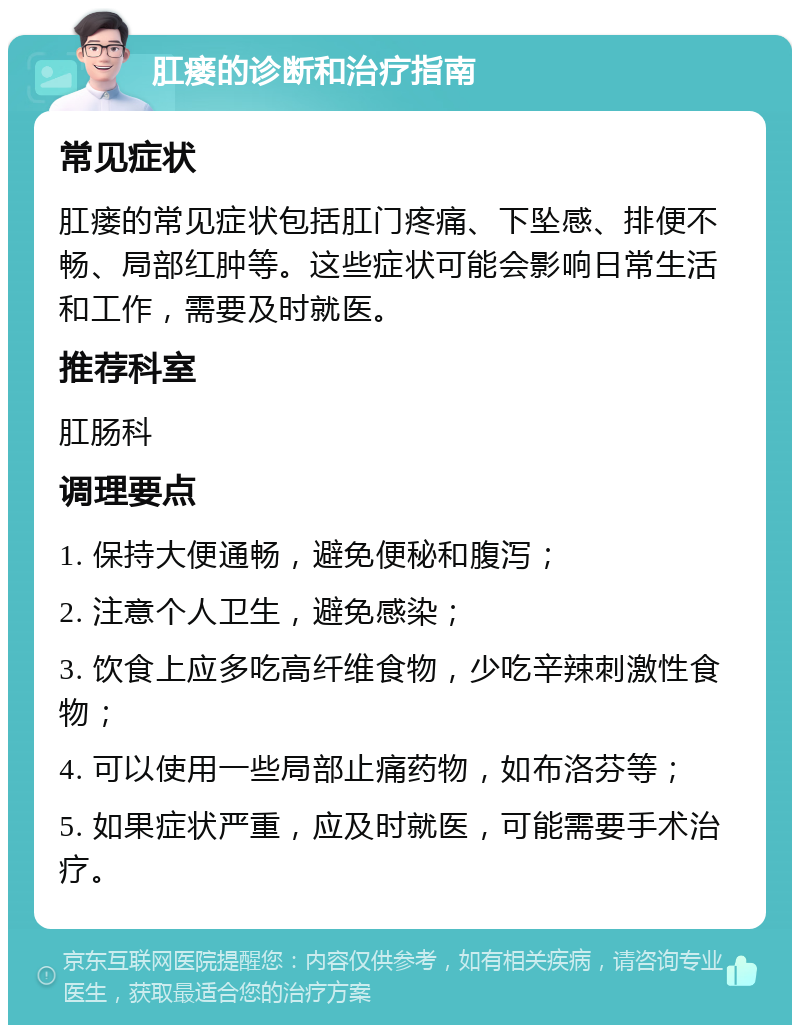 肛瘘的诊断和治疗指南 常见症状 肛瘘的常见症状包括肛门疼痛、下坠感、排便不畅、局部红肿等。这些症状可能会影响日常生活和工作，需要及时就医。 推荐科室 肛肠科 调理要点 1. 保持大便通畅，避免便秘和腹泻； 2. 注意个人卫生，避免感染； 3. 饮食上应多吃高纤维食物，少吃辛辣刺激性食物； 4. 可以使用一些局部止痛药物，如布洛芬等； 5. 如果症状严重，应及时就医，可能需要手术治疗。