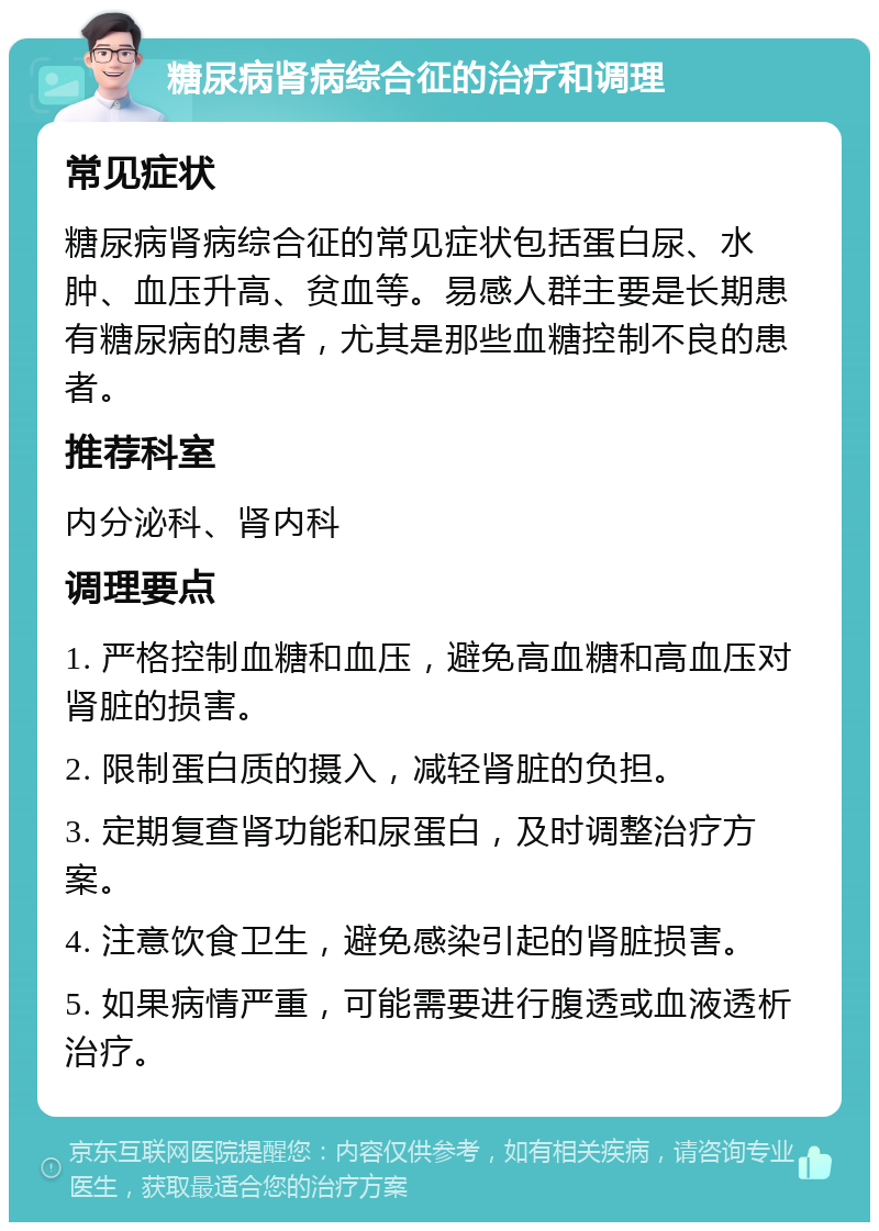 糖尿病肾病综合征的治疗和调理 常见症状 糖尿病肾病综合征的常见症状包括蛋白尿、水肿、血压升高、贫血等。易感人群主要是长期患有糖尿病的患者，尤其是那些血糖控制不良的患者。 推荐科室 内分泌科、肾内科 调理要点 1. 严格控制血糖和血压，避免高血糖和高血压对肾脏的损害。 2. 限制蛋白质的摄入，减轻肾脏的负担。 3. 定期复查肾功能和尿蛋白，及时调整治疗方案。 4. 注意饮食卫生，避免感染引起的肾脏损害。 5. 如果病情严重，可能需要进行腹透或血液透析治疗。