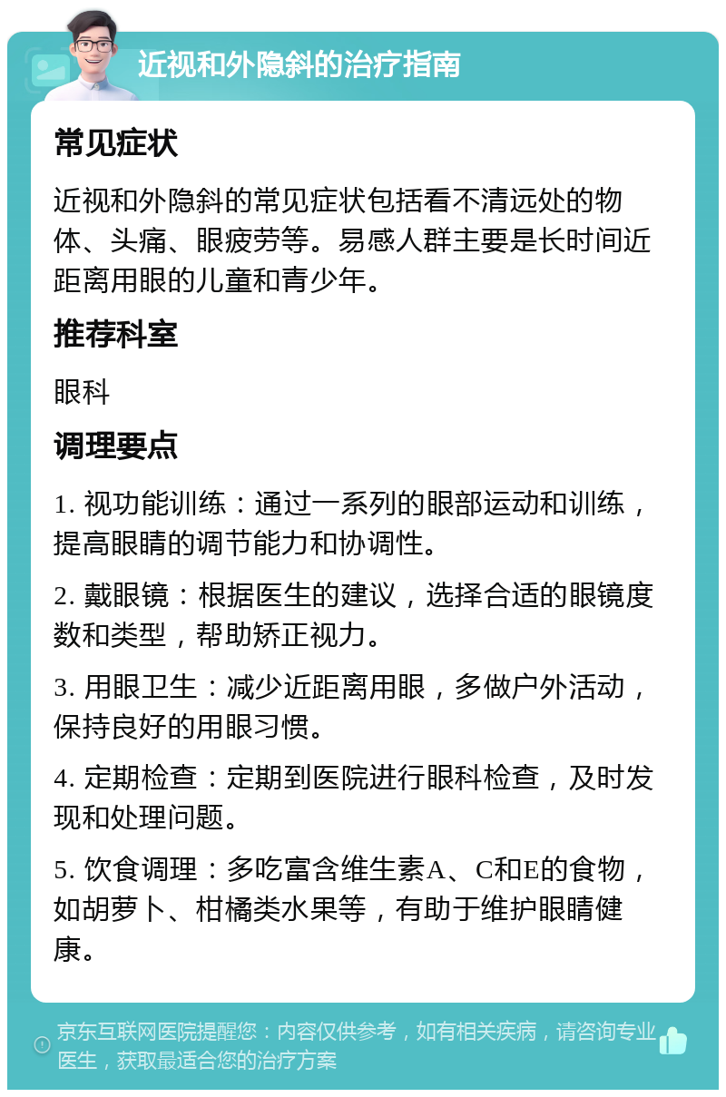 近视和外隐斜的治疗指南 常见症状 近视和外隐斜的常见症状包括看不清远处的物体、头痛、眼疲劳等。易感人群主要是长时间近距离用眼的儿童和青少年。 推荐科室 眼科 调理要点 1. 视功能训练：通过一系列的眼部运动和训练，提高眼睛的调节能力和协调性。 2. 戴眼镜：根据医生的建议，选择合适的眼镜度数和类型，帮助矫正视力。 3. 用眼卫生：减少近距离用眼，多做户外活动，保持良好的用眼习惯。 4. 定期检查：定期到医院进行眼科检查，及时发现和处理问题。 5. 饮食调理：多吃富含维生素A、C和E的食物，如胡萝卜、柑橘类水果等，有助于维护眼睛健康。