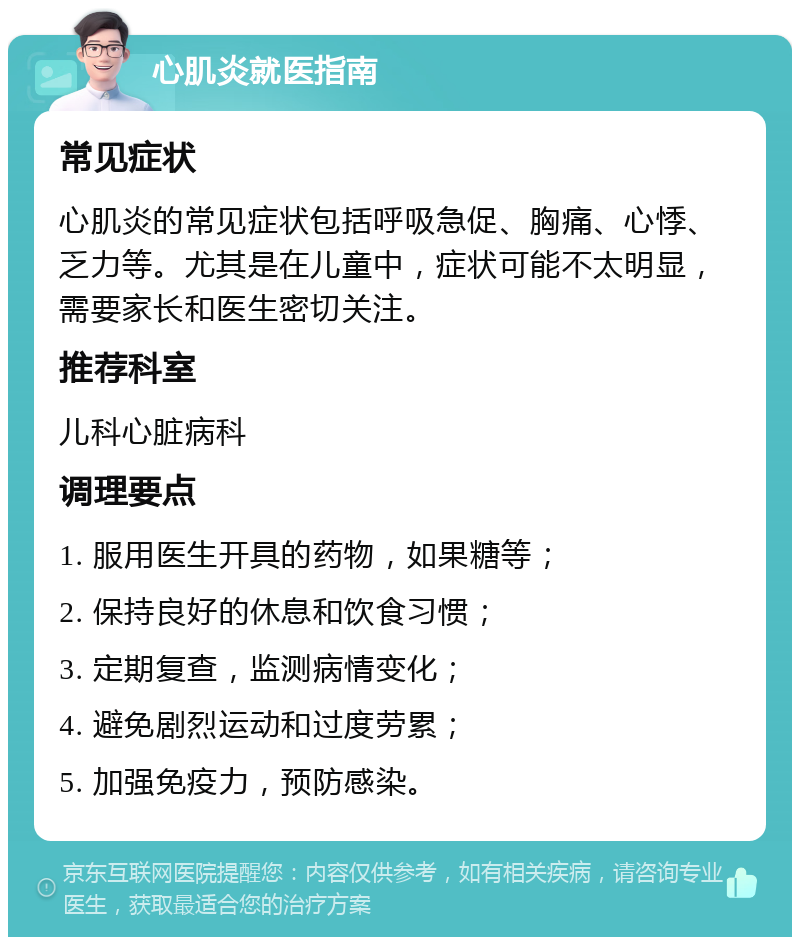 心肌炎就医指南 常见症状 心肌炎的常见症状包括呼吸急促、胸痛、心悸、乏力等。尤其是在儿童中，症状可能不太明显，需要家长和医生密切关注。 推荐科室 儿科心脏病科 调理要点 1. 服用医生开具的药物，如果糖等； 2. 保持良好的休息和饮食习惯； 3. 定期复查，监测病情变化； 4. 避免剧烈运动和过度劳累； 5. 加强免疫力，预防感染。