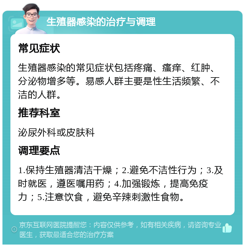 生殖器感染的治疗与调理 常见症状 生殖器感染的常见症状包括疼痛、瘙痒、红肿、分泌物增多等。易感人群主要是性生活频繁、不洁的人群。 推荐科室 泌尿外科或皮肤科 调理要点 1.保持生殖器清洁干燥；2.避免不洁性行为；3.及时就医，遵医嘱用药；4.加强锻炼，提高免疫力；5.注意饮食，避免辛辣刺激性食物。