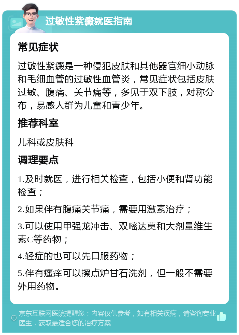 过敏性紫癜就医指南 常见症状 过敏性紫癜是一种侵犯皮肤和其他器官细小动脉和毛细血管的过敏性血管炎，常见症状包括皮肤过敏、腹痛、关节痛等，多见于双下肢，对称分布，易感人群为儿童和青少年。 推荐科室 儿科或皮肤科 调理要点 1.及时就医，进行相关检查，包括小便和肾功能检查； 2.如果伴有腹痛关节痛，需要用激素治疗； 3.可以使用甲强龙冲击、双嘧达莫和大剂量维生素C等药物； 4.轻症的也可以先口服药物； 5.伴有瘙痒可以擦点炉甘石洗剂，但一般不需要外用药物。