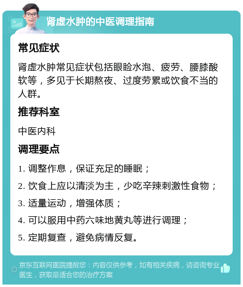 肾虚水肿的中医调理指南 常见症状 肾虚水肿常见症状包括眼睑水泡、疲劳、腰膝酸软等，多见于长期熬夜、过度劳累或饮食不当的人群。 推荐科室 中医内科 调理要点 1. 调整作息，保证充足的睡眠； 2. 饮食上应以清淡为主，少吃辛辣刺激性食物； 3. 适量运动，增强体质； 4. 可以服用中药六味地黄丸等进行调理； 5. 定期复查，避免病情反复。