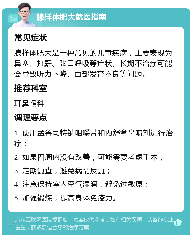 腺样体肥大就医指南 常见症状 腺样体肥大是一种常见的儿童疾病，主要表现为鼻塞、打鼾、张口呼吸等症状。长期不治疗可能会导致听力下降、面部发育不良等问题。 推荐科室 耳鼻喉科 调理要点 1. 使用孟鲁司特钠咀嚼片和内舒拿鼻喷剂进行治疗； 2. 如果四周内没有改善，可能需要考虑手术； 3. 定期复查，避免病情反复； 4. 注意保持室内空气湿润，避免过敏原； 5. 加强锻炼，提高身体免疫力。