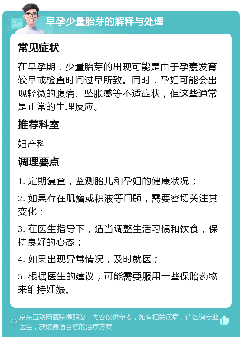 早孕少量胎芽的解释与处理 常见症状 在早孕期，少量胎芽的出现可能是由于孕囊发育较早或检查时间过早所致。同时，孕妇可能会出现轻微的腹痛、坠胀感等不适症状，但这些通常是正常的生理反应。 推荐科室 妇产科 调理要点 1. 定期复查，监测胎儿和孕妇的健康状况； 2. 如果存在肌瘤或积液等问题，需要密切关注其变化； 3. 在医生指导下，适当调整生活习惯和饮食，保持良好的心态； 4. 如果出现异常情况，及时就医； 5. 根据医生的建议，可能需要服用一些保胎药物来维持妊娠。