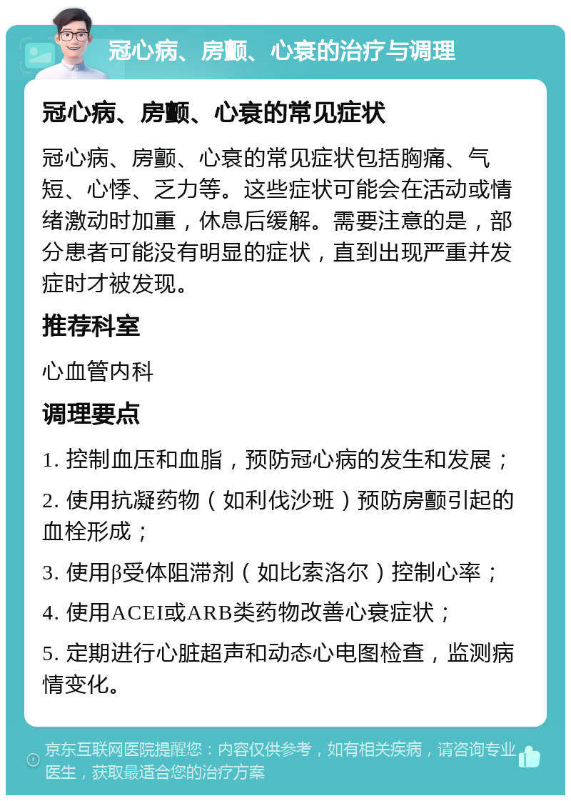 冠心病、房颤、心衰的治疗与调理 冠心病、房颤、心衰的常见症状 冠心病、房颤、心衰的常见症状包括胸痛、气短、心悸、乏力等。这些症状可能会在活动或情绪激动时加重，休息后缓解。需要注意的是，部分患者可能没有明显的症状，直到出现严重并发症时才被发现。 推荐科室 心血管内科 调理要点 1. 控制血压和血脂，预防冠心病的发生和发展； 2. 使用抗凝药物（如利伐沙班）预防房颤引起的血栓形成； 3. 使用β受体阻滞剂（如比索洛尔）控制心率； 4. 使用ACEI或ARB类药物改善心衰症状； 5. 定期进行心脏超声和动态心电图检查，监测病情变化。