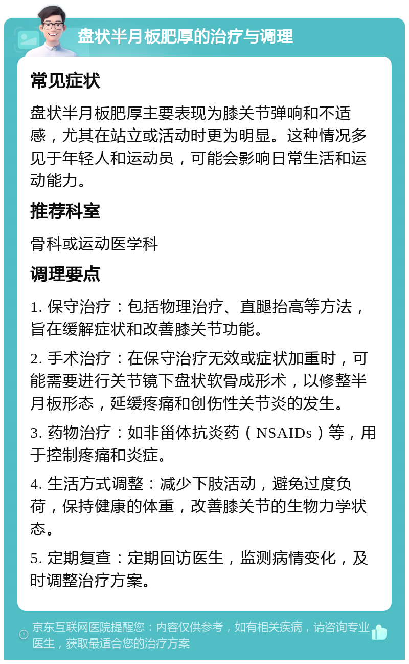 盘状半月板肥厚的治疗与调理 常见症状 盘状半月板肥厚主要表现为膝关节弹响和不适感，尤其在站立或活动时更为明显。这种情况多见于年轻人和运动员，可能会影响日常生活和运动能力。 推荐科室 骨科或运动医学科 调理要点 1. 保守治疗：包括物理治疗、直腿抬高等方法，旨在缓解症状和改善膝关节功能。 2. 手术治疗：在保守治疗无效或症状加重时，可能需要进行关节镜下盘状软骨成形术，以修整半月板形态，延缓疼痛和创伤性关节炎的发生。 3. 药物治疗：如非甾体抗炎药（NSAIDs）等，用于控制疼痛和炎症。 4. 生活方式调整：减少下肢活动，避免过度负荷，保持健康的体重，改善膝关节的生物力学状态。 5. 定期复查：定期回访医生，监测病情变化，及时调整治疗方案。