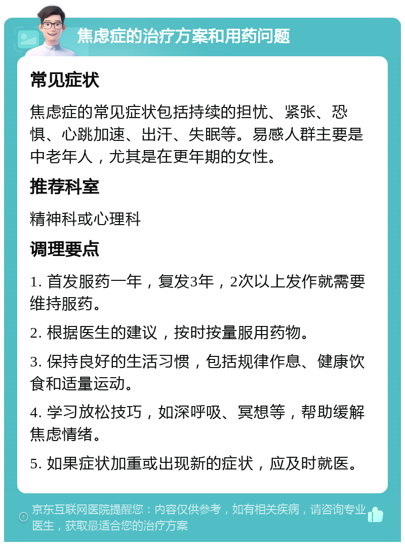 焦虑症的治疗方案和用药问题 常见症状 焦虑症的常见症状包括持续的担忧、紧张、恐惧、心跳加速、出汗、失眠等。易感人群主要是中老年人，尤其是在更年期的女性。 推荐科室 精神科或心理科 调理要点 1. 首发服药一年，复发3年，2次以上发作就需要维持服药。 2. 根据医生的建议，按时按量服用药物。 3. 保持良好的生活习惯，包括规律作息、健康饮食和适量运动。 4. 学习放松技巧，如深呼吸、冥想等，帮助缓解焦虑情绪。 5. 如果症状加重或出现新的症状，应及时就医。