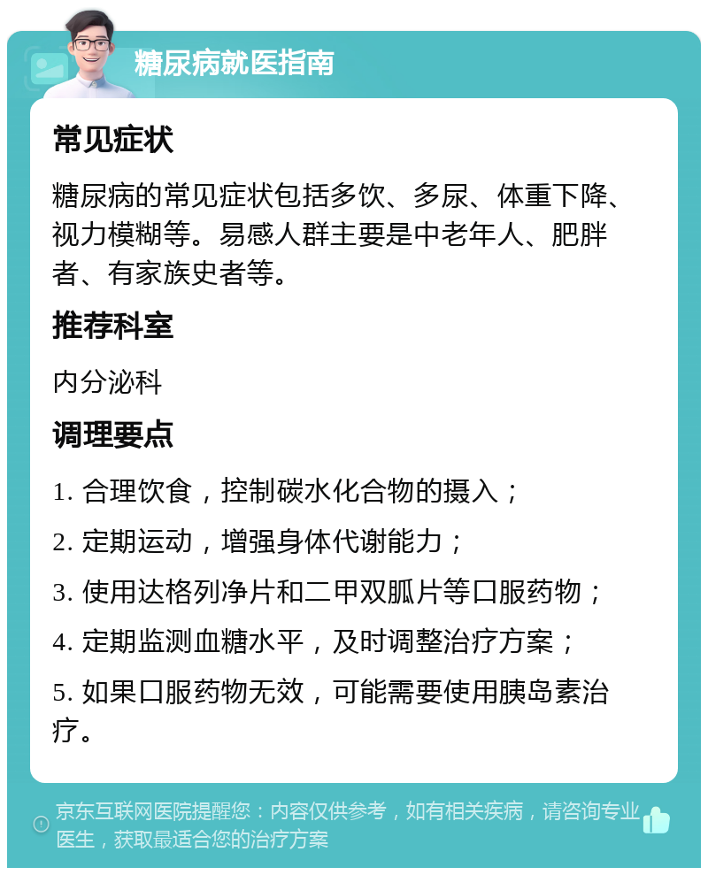 糖尿病就医指南 常见症状 糖尿病的常见症状包括多饮、多尿、体重下降、视力模糊等。易感人群主要是中老年人、肥胖者、有家族史者等。 推荐科室 内分泌科 调理要点 1. 合理饮食，控制碳水化合物的摄入； 2. 定期运动，增强身体代谢能力； 3. 使用达格列净片和二甲双胍片等口服药物； 4. 定期监测血糖水平，及时调整治疗方案； 5. 如果口服药物无效，可能需要使用胰岛素治疗。