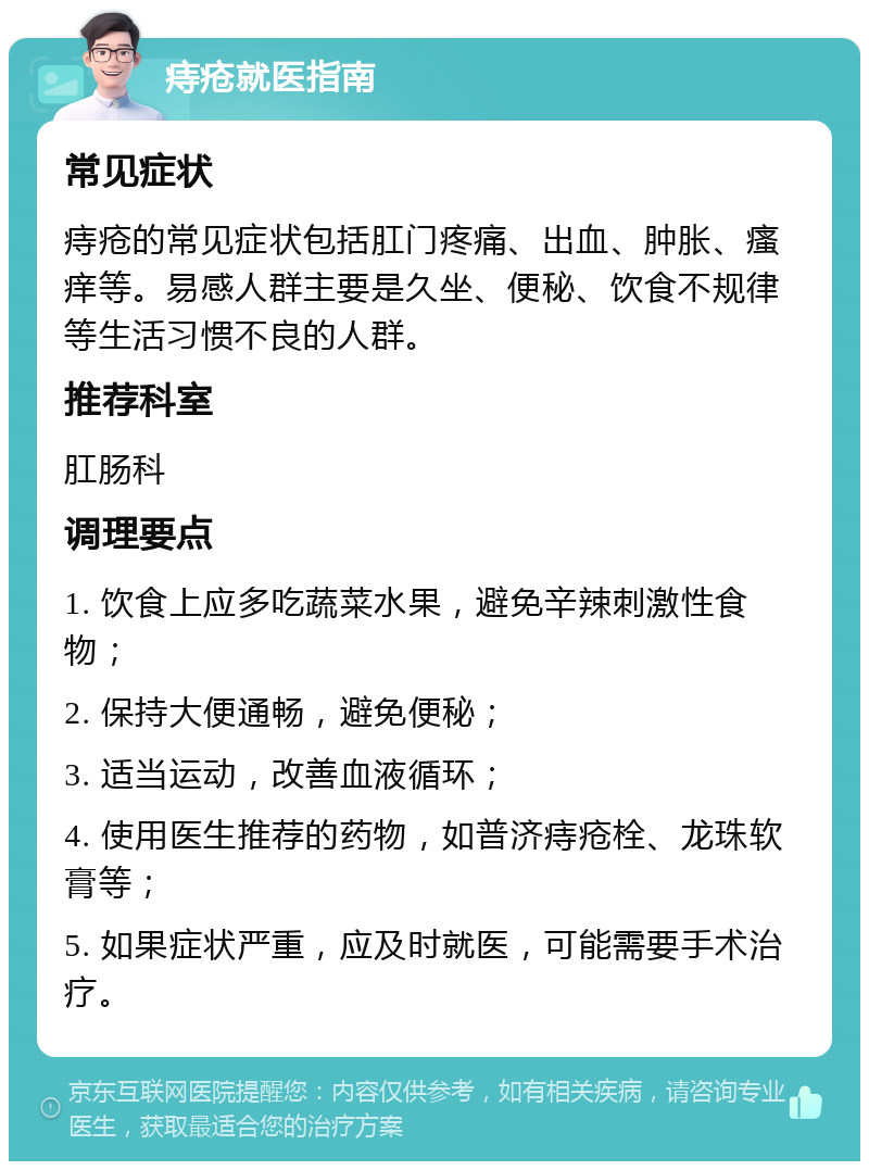 痔疮就医指南 常见症状 痔疮的常见症状包括肛门疼痛、出血、肿胀、瘙痒等。易感人群主要是久坐、便秘、饮食不规律等生活习惯不良的人群。 推荐科室 肛肠科 调理要点 1. 饮食上应多吃蔬菜水果，避免辛辣刺激性食物； 2. 保持大便通畅，避免便秘； 3. 适当运动，改善血液循环； 4. 使用医生推荐的药物，如普济痔疮栓、龙珠软膏等； 5. 如果症状严重，应及时就医，可能需要手术治疗。