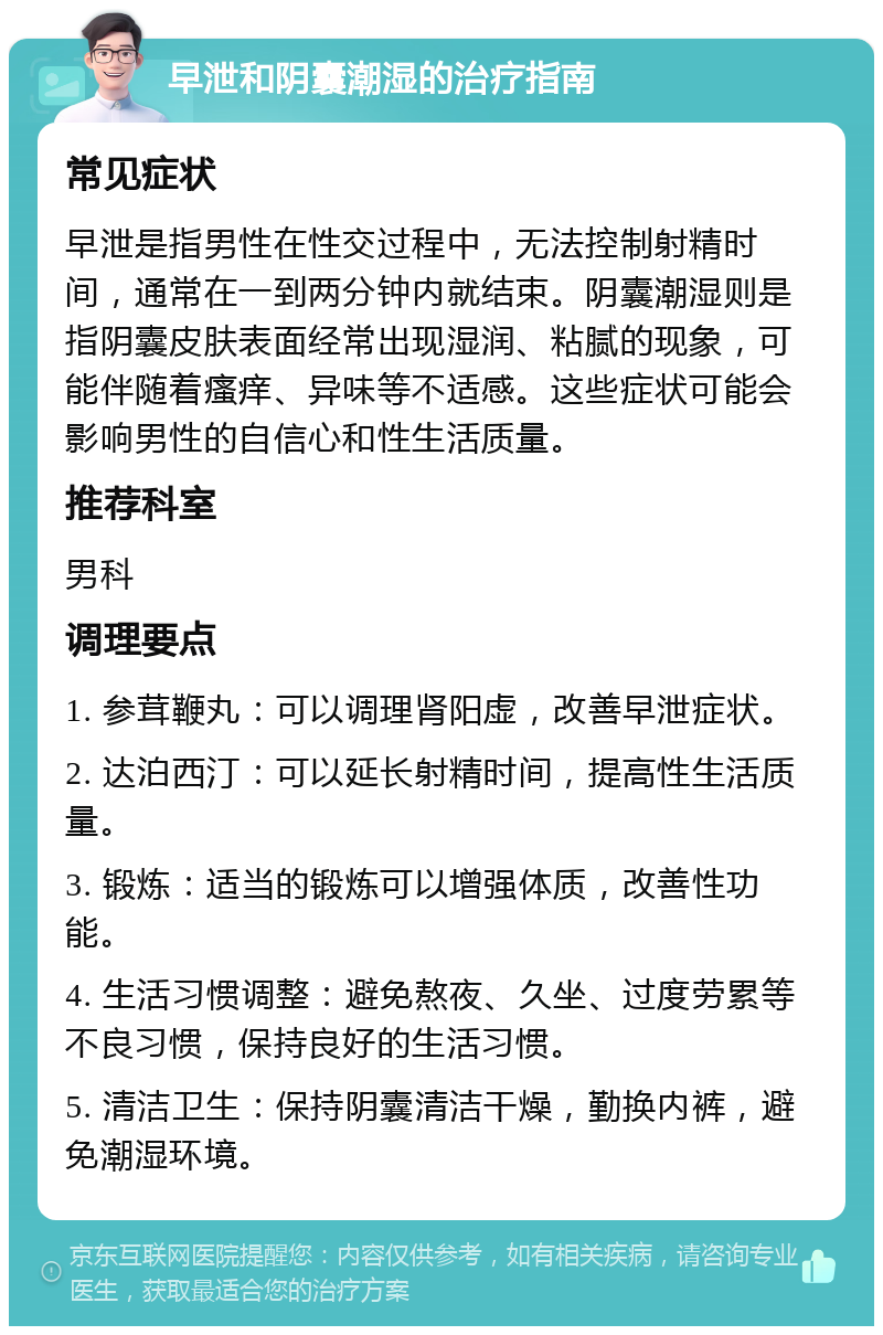 早泄和阴囊潮湿的治疗指南 常见症状 早泄是指男性在性交过程中，无法控制射精时间，通常在一到两分钟内就结束。阴囊潮湿则是指阴囊皮肤表面经常出现湿润、粘腻的现象，可能伴随着瘙痒、异味等不适感。这些症状可能会影响男性的自信心和性生活质量。 推荐科室 男科 调理要点 1. 参茸鞭丸：可以调理肾阳虚，改善早泄症状。 2. 达泊西汀：可以延长射精时间，提高性生活质量。 3. 锻炼：适当的锻炼可以增强体质，改善性功能。 4. 生活习惯调整：避免熬夜、久坐、过度劳累等不良习惯，保持良好的生活习惯。 5. 清洁卫生：保持阴囊清洁干燥，勤换内裤，避免潮湿环境。