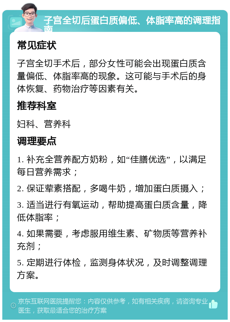 子宫全切后蛋白质偏低、体脂率高的调理指南 常见症状 子宫全切手术后，部分女性可能会出现蛋白质含量偏低、体脂率高的现象。这可能与手术后的身体恢复、药物治疗等因素有关。 推荐科室 妇科、营养科 调理要点 1. 补充全营养配方奶粉，如“佳膳优选”，以满足每日营养需求； 2. 保证荤素搭配，多喝牛奶，增加蛋白质摄入； 3. 适当进行有氧运动，帮助提高蛋白质含量，降低体脂率； 4. 如果需要，考虑服用维生素、矿物质等营养补充剂； 5. 定期进行体检，监测身体状况，及时调整调理方案。