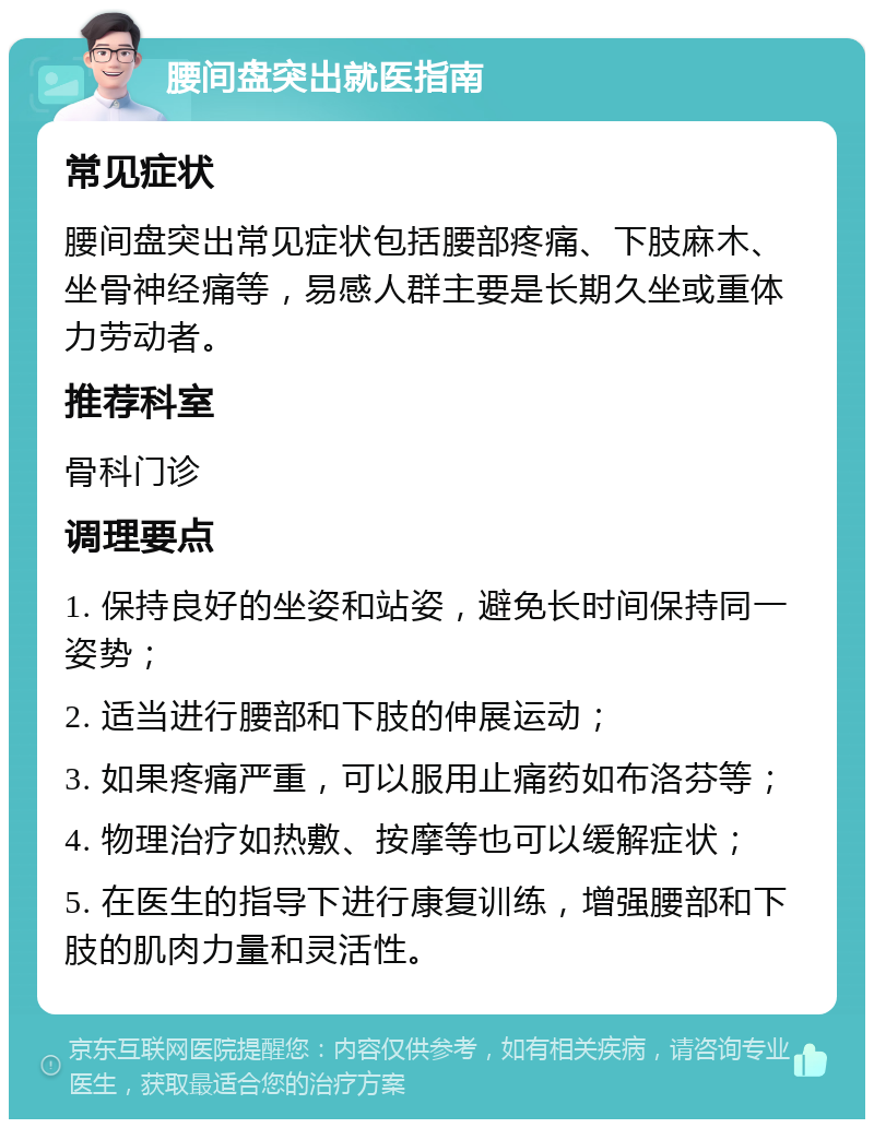 腰间盘突出就医指南 常见症状 腰间盘突出常见症状包括腰部疼痛、下肢麻木、坐骨神经痛等，易感人群主要是长期久坐或重体力劳动者。 推荐科室 骨科门诊 调理要点 1. 保持良好的坐姿和站姿，避免长时间保持同一姿势； 2. 适当进行腰部和下肢的伸展运动； 3. 如果疼痛严重，可以服用止痛药如布洛芬等； 4. 物理治疗如热敷、按摩等也可以缓解症状； 5. 在医生的指导下进行康复训练，增强腰部和下肢的肌肉力量和灵活性。