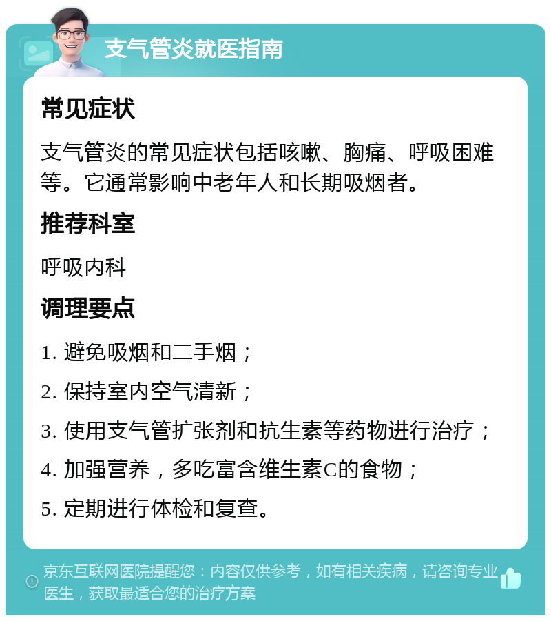 支气管炎就医指南 常见症状 支气管炎的常见症状包括咳嗽、胸痛、呼吸困难等。它通常影响中老年人和长期吸烟者。 推荐科室 呼吸内科 调理要点 1. 避免吸烟和二手烟； 2. 保持室内空气清新； 3. 使用支气管扩张剂和抗生素等药物进行治疗； 4. 加强营养，多吃富含维生素C的食物； 5. 定期进行体检和复查。