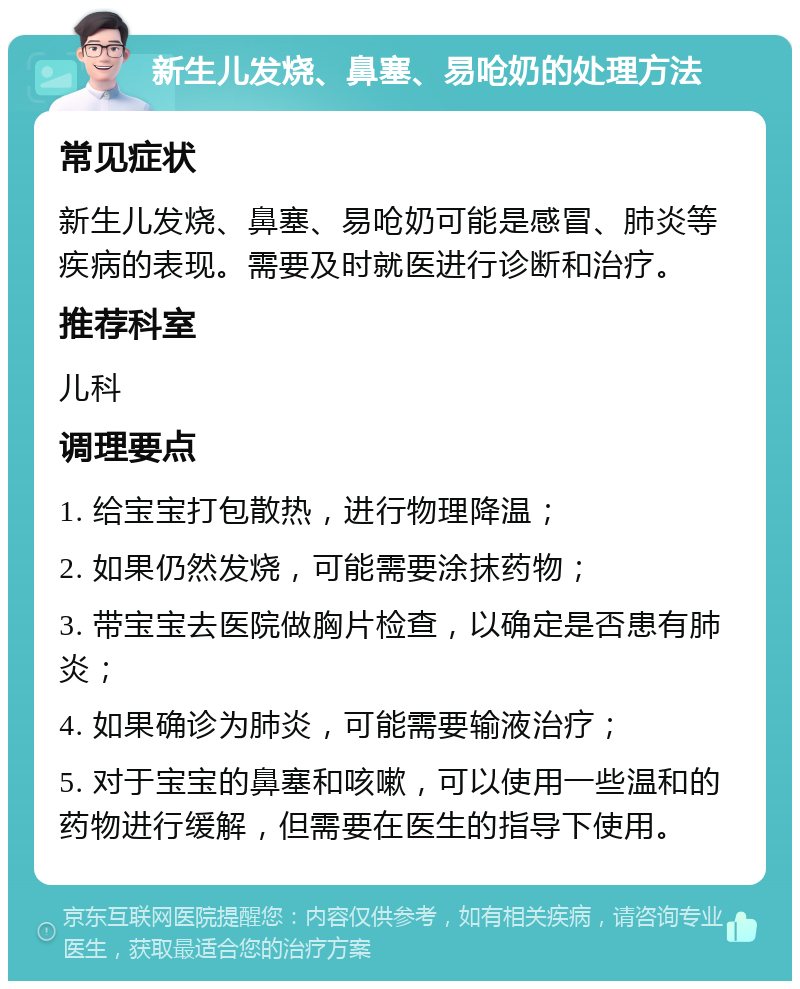 新生儿发烧、鼻塞、易呛奶的处理方法 常见症状 新生儿发烧、鼻塞、易呛奶可能是感冒、肺炎等疾病的表现。需要及时就医进行诊断和治疗。 推荐科室 儿科 调理要点 1. 给宝宝打包散热，进行物理降温； 2. 如果仍然发烧，可能需要涂抹药物； 3. 带宝宝去医院做胸片检查，以确定是否患有肺炎； 4. 如果确诊为肺炎，可能需要输液治疗； 5. 对于宝宝的鼻塞和咳嗽，可以使用一些温和的药物进行缓解，但需要在医生的指导下使用。