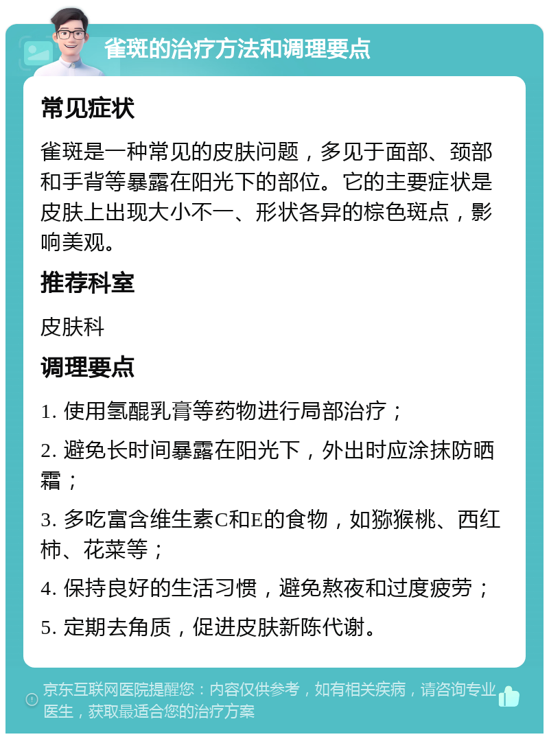 雀斑的治疗方法和调理要点 常见症状 雀斑是一种常见的皮肤问题，多见于面部、颈部和手背等暴露在阳光下的部位。它的主要症状是皮肤上出现大小不一、形状各异的棕色斑点，影响美观。 推荐科室 皮肤科 调理要点 1. 使用氢醌乳膏等药物进行局部治疗； 2. 避免长时间暴露在阳光下，外出时应涂抹防晒霜； 3. 多吃富含维生素C和E的食物，如猕猴桃、西红柿、花菜等； 4. 保持良好的生活习惯，避免熬夜和过度疲劳； 5. 定期去角质，促进皮肤新陈代谢。