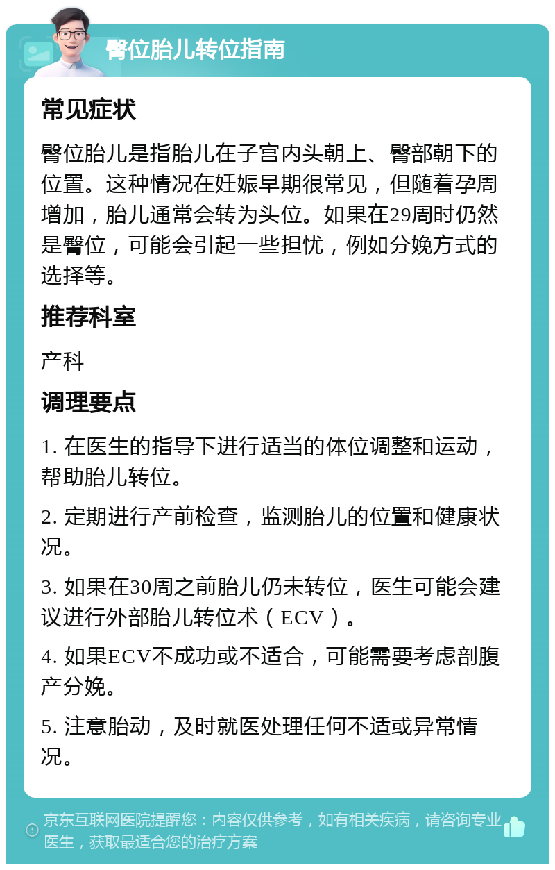 臀位胎儿转位指南 常见症状 臀位胎儿是指胎儿在子宫内头朝上、臀部朝下的位置。这种情况在妊娠早期很常见，但随着孕周增加，胎儿通常会转为头位。如果在29周时仍然是臀位，可能会引起一些担忧，例如分娩方式的选择等。 推荐科室 产科 调理要点 1. 在医生的指导下进行适当的体位调整和运动，帮助胎儿转位。 2. 定期进行产前检查，监测胎儿的位置和健康状况。 3. 如果在30周之前胎儿仍未转位，医生可能会建议进行外部胎儿转位术（ECV）。 4. 如果ECV不成功或不适合，可能需要考虑剖腹产分娩。 5. 注意胎动，及时就医处理任何不适或异常情况。