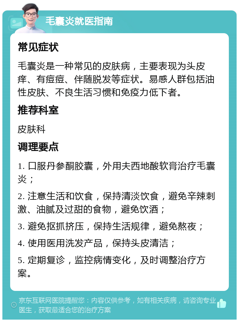 毛囊炎就医指南 常见症状 毛囊炎是一种常见的皮肤病，主要表现为头皮痒、有痘痘、伴随脱发等症状。易感人群包括油性皮肤、不良生活习惯和免疫力低下者。 推荐科室 皮肤科 调理要点 1. 口服丹参酮胶囊，外用夫西地酸软膏治疗毛囊炎； 2. 注意生活和饮食，保持清淡饮食，避免辛辣刺激、油腻及过甜的食物，避免饮酒； 3. 避免抠抓挤压，保持生活规律，避免熬夜； 4. 使用医用洗发产品，保持头皮清洁； 5. 定期复诊，监控病情变化，及时调整治疗方案。