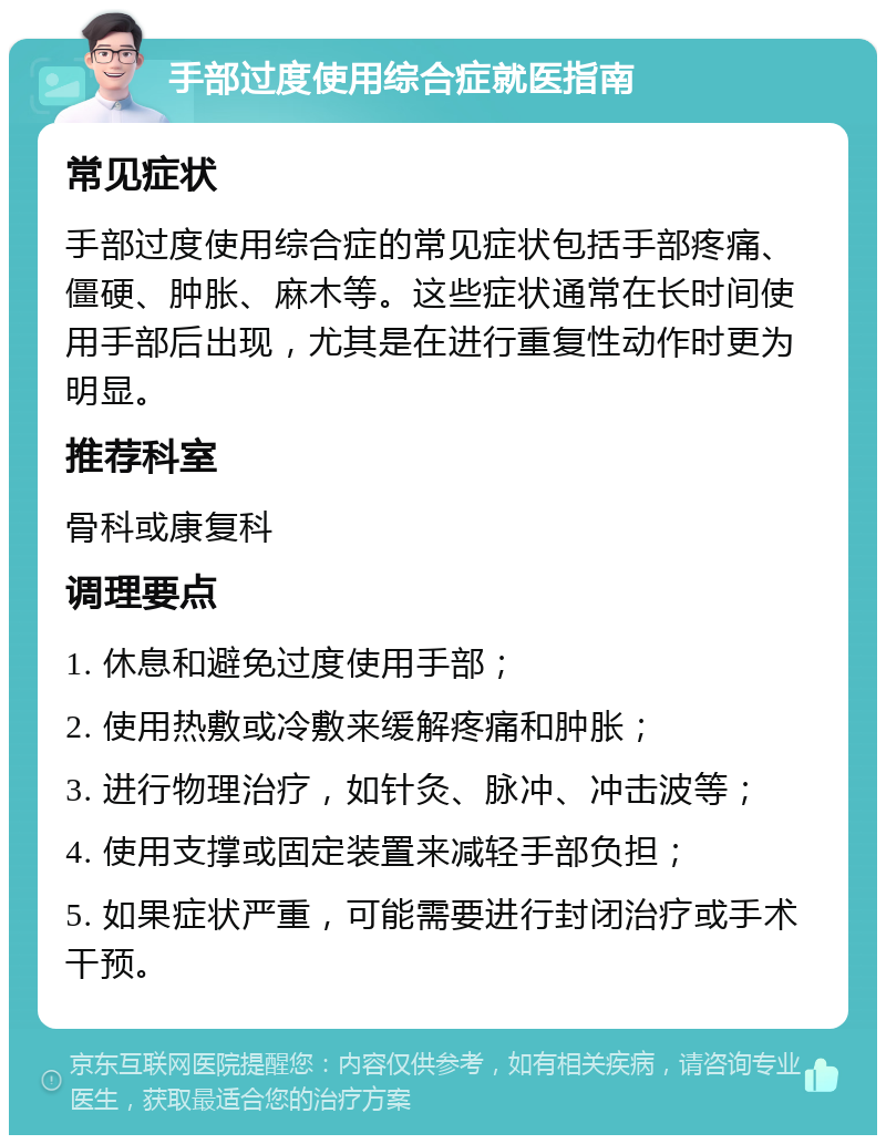 手部过度使用综合症就医指南 常见症状 手部过度使用综合症的常见症状包括手部疼痛、僵硬、肿胀、麻木等。这些症状通常在长时间使用手部后出现，尤其是在进行重复性动作时更为明显。 推荐科室 骨科或康复科 调理要点 1. 休息和避免过度使用手部； 2. 使用热敷或冷敷来缓解疼痛和肿胀； 3. 进行物理治疗，如针灸、脉冲、冲击波等； 4. 使用支撑或固定装置来减轻手部负担； 5. 如果症状严重，可能需要进行封闭治疗或手术干预。