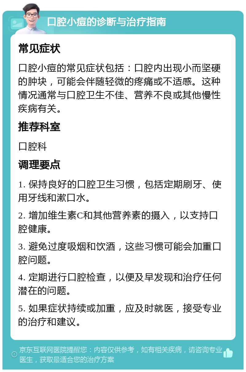 口腔小痘的诊断与治疗指南 常见症状 口腔小痘的常见症状包括：口腔内出现小而坚硬的肿块，可能会伴随轻微的疼痛或不适感。这种情况通常与口腔卫生不佳、营养不良或其他慢性疾病有关。 推荐科室 口腔科 调理要点 1. 保持良好的口腔卫生习惯，包括定期刷牙、使用牙线和漱口水。 2. 增加维生素C和其他营养素的摄入，以支持口腔健康。 3. 避免过度吸烟和饮酒，这些习惯可能会加重口腔问题。 4. 定期进行口腔检查，以便及早发现和治疗任何潜在的问题。 5. 如果症状持续或加重，应及时就医，接受专业的治疗和建议。