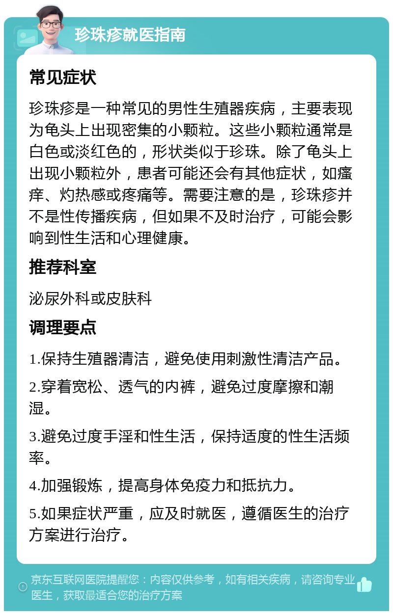 珍珠疹就医指南 常见症状 珍珠疹是一种常见的男性生殖器疾病，主要表现为龟头上出现密集的小颗粒。这些小颗粒通常是白色或淡红色的，形状类似于珍珠。除了龟头上出现小颗粒外，患者可能还会有其他症状，如瘙痒、灼热感或疼痛等。需要注意的是，珍珠疹并不是性传播疾病，但如果不及时治疗，可能会影响到性生活和心理健康。 推荐科室 泌尿外科或皮肤科 调理要点 1.保持生殖器清洁，避免使用刺激性清洁产品。 2.穿着宽松、透气的内裤，避免过度摩擦和潮湿。 3.避免过度手淫和性生活，保持适度的性生活频率。 4.加强锻炼，提高身体免疫力和抵抗力。 5.如果症状严重，应及时就医，遵循医生的治疗方案进行治疗。