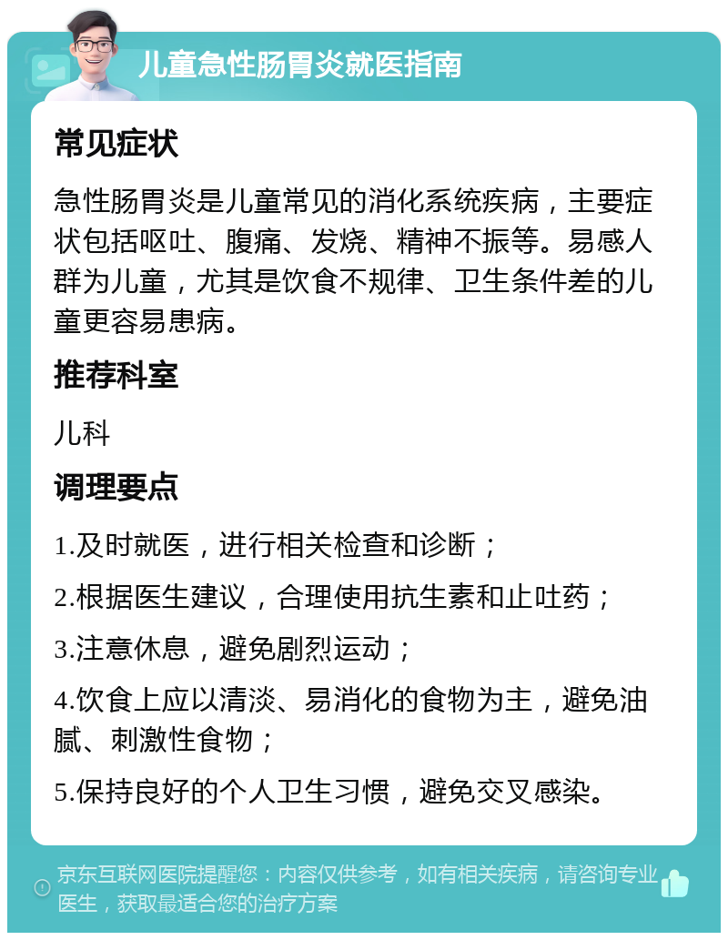 儿童急性肠胃炎就医指南 常见症状 急性肠胃炎是儿童常见的消化系统疾病，主要症状包括呕吐、腹痛、发烧、精神不振等。易感人群为儿童，尤其是饮食不规律、卫生条件差的儿童更容易患病。 推荐科室 儿科 调理要点 1.及时就医，进行相关检查和诊断； 2.根据医生建议，合理使用抗生素和止吐药； 3.注意休息，避免剧烈运动； 4.饮食上应以清淡、易消化的食物为主，避免油腻、刺激性食物； 5.保持良好的个人卫生习惯，避免交叉感染。