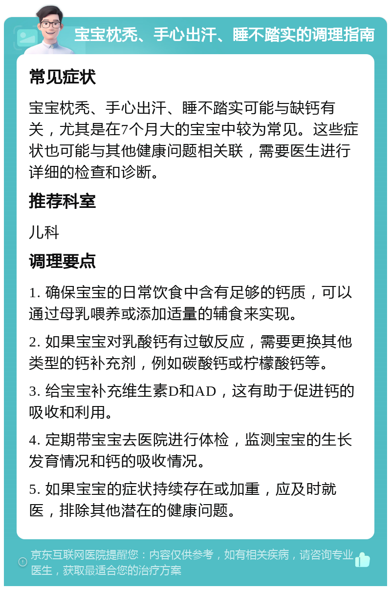 宝宝枕秃、手心出汗、睡不踏实的调理指南 常见症状 宝宝枕秃、手心出汗、睡不踏实可能与缺钙有关，尤其是在7个月大的宝宝中较为常见。这些症状也可能与其他健康问题相关联，需要医生进行详细的检查和诊断。 推荐科室 儿科 调理要点 1. 确保宝宝的日常饮食中含有足够的钙质，可以通过母乳喂养或添加适量的辅食来实现。 2. 如果宝宝对乳酸钙有过敏反应，需要更换其他类型的钙补充剂，例如碳酸钙或柠檬酸钙等。 3. 给宝宝补充维生素D和AD，这有助于促进钙的吸收和利用。 4. 定期带宝宝去医院进行体检，监测宝宝的生长发育情况和钙的吸收情况。 5. 如果宝宝的症状持续存在或加重，应及时就医，排除其他潜在的健康问题。