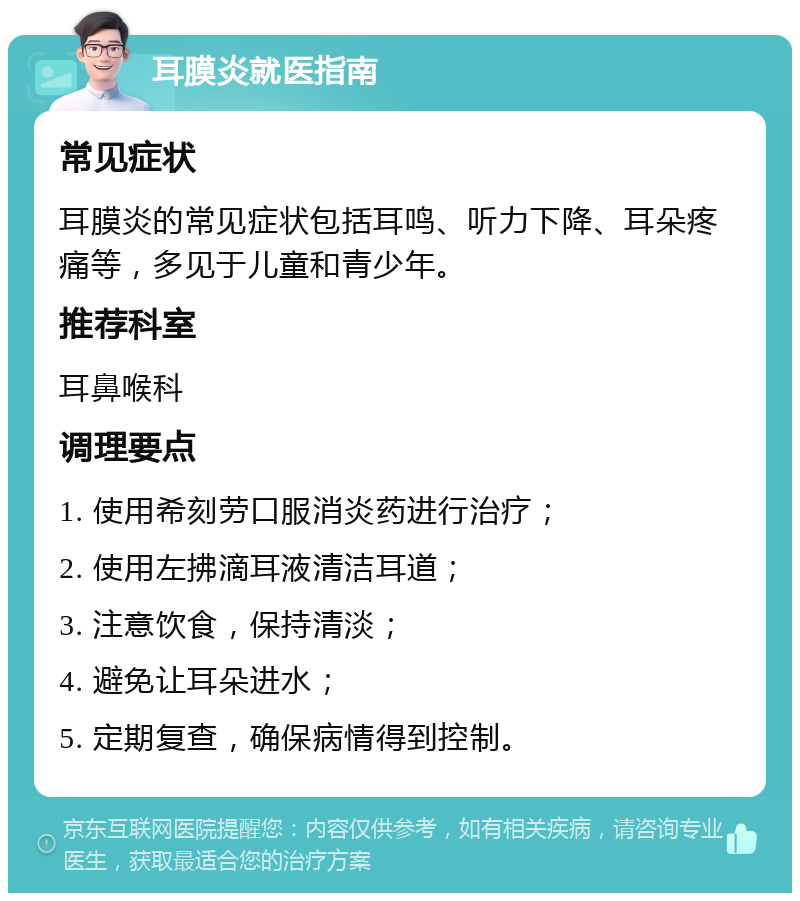 耳膜炎就医指南 常见症状 耳膜炎的常见症状包括耳鸣、听力下降、耳朵疼痛等，多见于儿童和青少年。 推荐科室 耳鼻喉科 调理要点 1. 使用希刻劳口服消炎药进行治疗； 2. 使用左拂滴耳液清洁耳道； 3. 注意饮食，保持清淡； 4. 避免让耳朵进水； 5. 定期复查，确保病情得到控制。