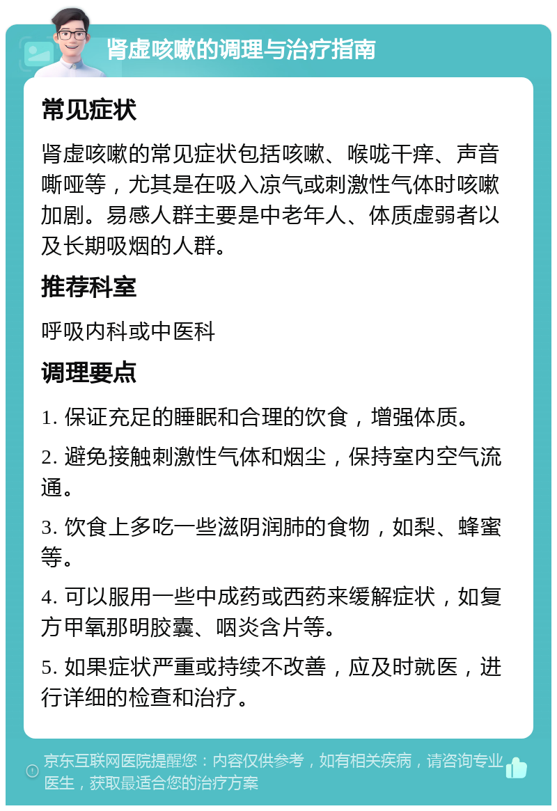 肾虚咳嗽的调理与治疗指南 常见症状 肾虚咳嗽的常见症状包括咳嗽、喉咙干痒、声音嘶哑等，尤其是在吸入凉气或刺激性气体时咳嗽加剧。易感人群主要是中老年人、体质虚弱者以及长期吸烟的人群。 推荐科室 呼吸内科或中医科 调理要点 1. 保证充足的睡眠和合理的饮食，增强体质。 2. 避免接触刺激性气体和烟尘，保持室内空气流通。 3. 饮食上多吃一些滋阴润肺的食物，如梨、蜂蜜等。 4. 可以服用一些中成药或西药来缓解症状，如复方甲氧那明胶囊、咽炎含片等。 5. 如果症状严重或持续不改善，应及时就医，进行详细的检查和治疗。