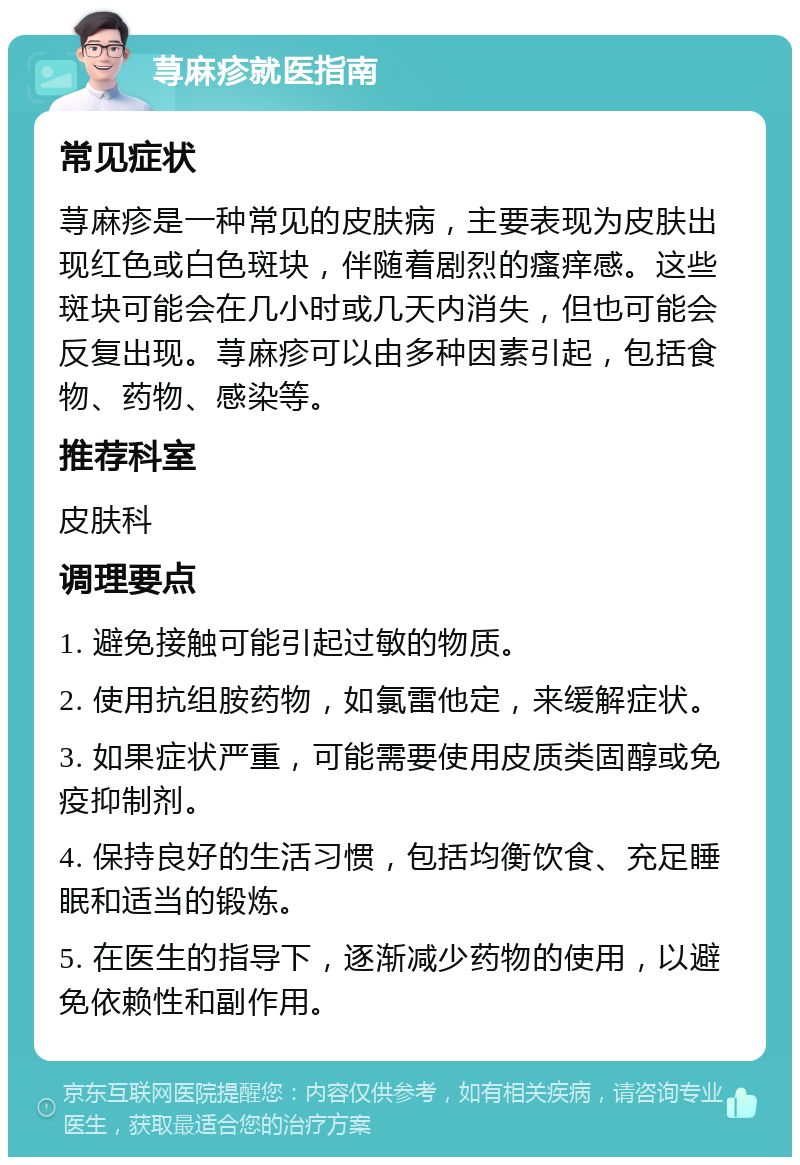 荨麻疹就医指南 常见症状 荨麻疹是一种常见的皮肤病，主要表现为皮肤出现红色或白色斑块，伴随着剧烈的瘙痒感。这些斑块可能会在几小时或几天内消失，但也可能会反复出现。荨麻疹可以由多种因素引起，包括食物、药物、感染等。 推荐科室 皮肤科 调理要点 1. 避免接触可能引起过敏的物质。 2. 使用抗组胺药物，如氯雷他定，来缓解症状。 3. 如果症状严重，可能需要使用皮质类固醇或免疫抑制剂。 4. 保持良好的生活习惯，包括均衡饮食、充足睡眠和适当的锻炼。 5. 在医生的指导下，逐渐减少药物的使用，以避免依赖性和副作用。