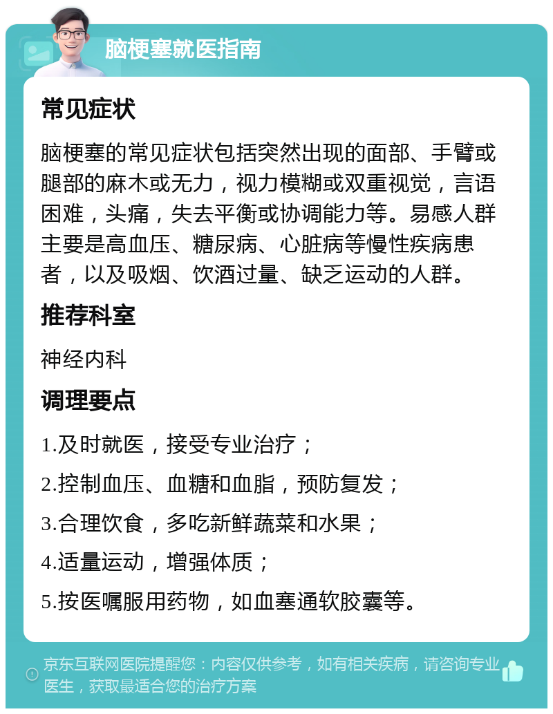 脑梗塞就医指南 常见症状 脑梗塞的常见症状包括突然出现的面部、手臂或腿部的麻木或无力，视力模糊或双重视觉，言语困难，头痛，失去平衡或协调能力等。易感人群主要是高血压、糖尿病、心脏病等慢性疾病患者，以及吸烟、饮酒过量、缺乏运动的人群。 推荐科室 神经内科 调理要点 1.及时就医，接受专业治疗； 2.控制血压、血糖和血脂，预防复发； 3.合理饮食，多吃新鲜蔬菜和水果； 4.适量运动，增强体质； 5.按医嘱服用药物，如血塞通软胶囊等。