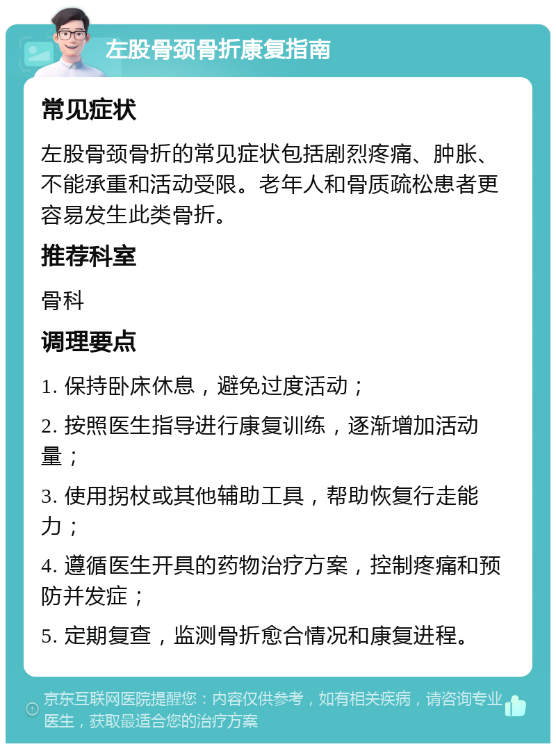 左股骨颈骨折康复指南 常见症状 左股骨颈骨折的常见症状包括剧烈疼痛、肿胀、不能承重和活动受限。老年人和骨质疏松患者更容易发生此类骨折。 推荐科室 骨科 调理要点 1. 保持卧床休息，避免过度活动； 2. 按照医生指导进行康复训练，逐渐增加活动量； 3. 使用拐杖或其他辅助工具，帮助恢复行走能力； 4. 遵循医生开具的药物治疗方案，控制疼痛和预防并发症； 5. 定期复查，监测骨折愈合情况和康复进程。