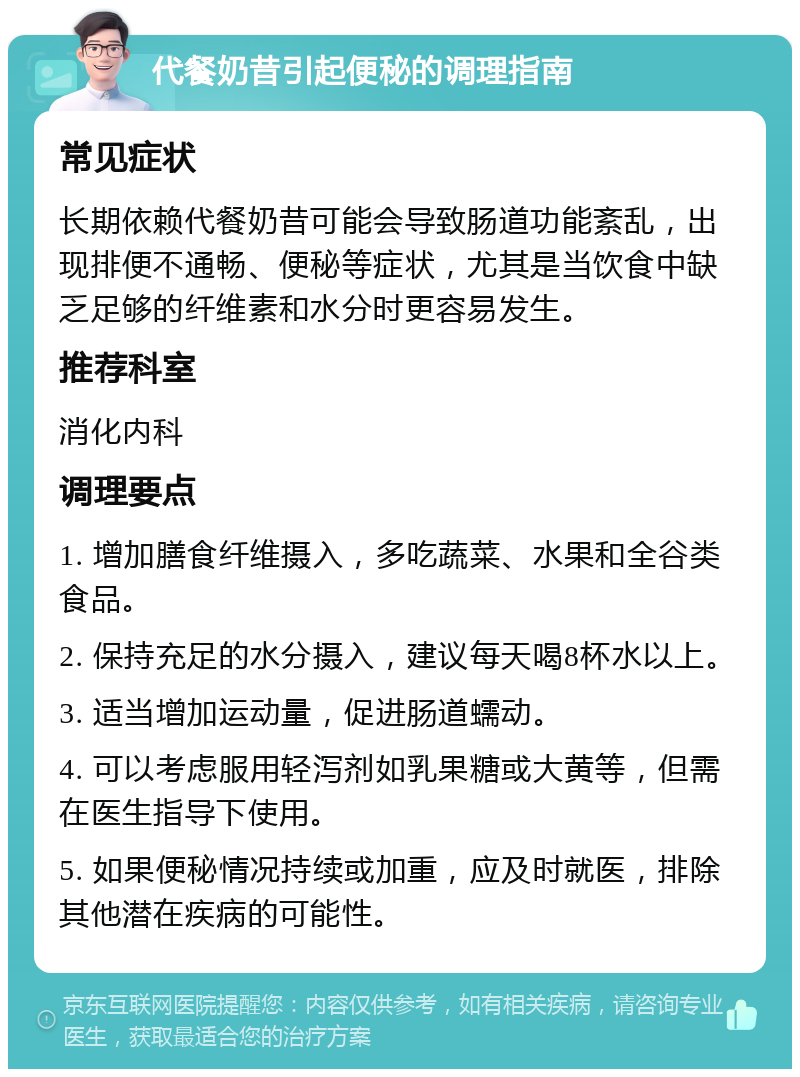 代餐奶昔引起便秘的调理指南 常见症状 长期依赖代餐奶昔可能会导致肠道功能紊乱，出现排便不通畅、便秘等症状，尤其是当饮食中缺乏足够的纤维素和水分时更容易发生。 推荐科室 消化内科 调理要点 1. 增加膳食纤维摄入，多吃蔬菜、水果和全谷类食品。 2. 保持充足的水分摄入，建议每天喝8杯水以上。 3. 适当增加运动量，促进肠道蠕动。 4. 可以考虑服用轻泻剂如乳果糖或大黄等，但需在医生指导下使用。 5. 如果便秘情况持续或加重，应及时就医，排除其他潜在疾病的可能性。