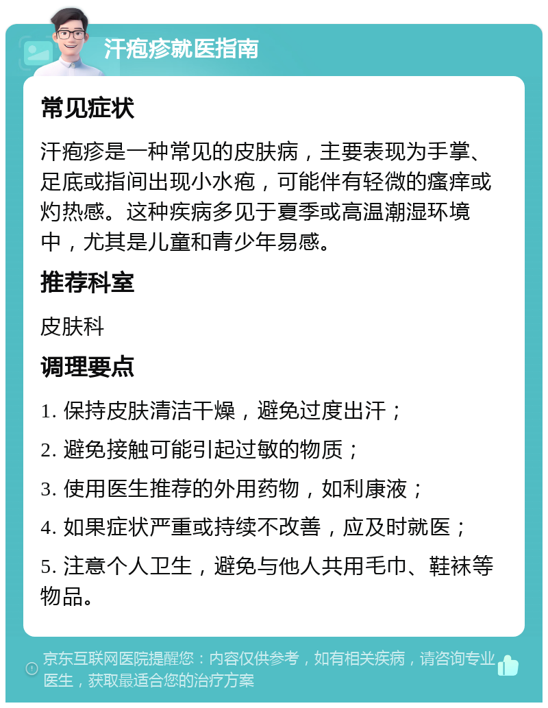 汗疱疹就医指南 常见症状 汗疱疹是一种常见的皮肤病，主要表现为手掌、足底或指间出现小水疱，可能伴有轻微的瘙痒或灼热感。这种疾病多见于夏季或高温潮湿环境中，尤其是儿童和青少年易感。 推荐科室 皮肤科 调理要点 1. 保持皮肤清洁干燥，避免过度出汗； 2. 避免接触可能引起过敏的物质； 3. 使用医生推荐的外用药物，如利康液； 4. 如果症状严重或持续不改善，应及时就医； 5. 注意个人卫生，避免与他人共用毛巾、鞋袜等物品。