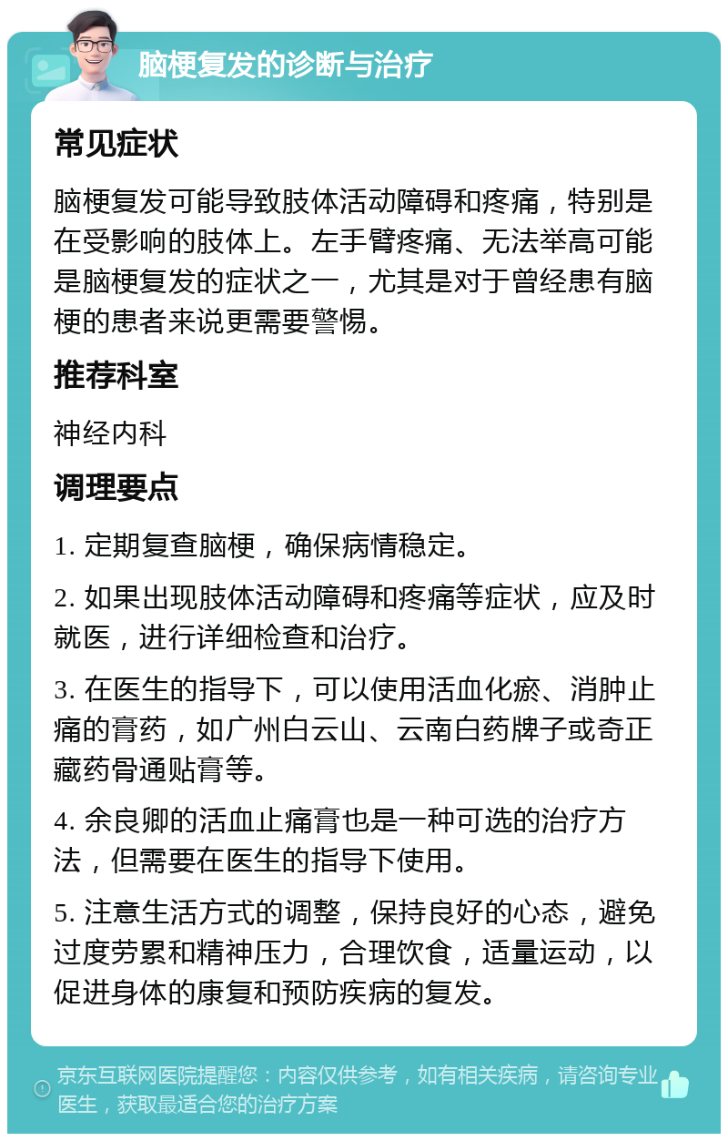 脑梗复发的诊断与治疗 常见症状 脑梗复发可能导致肢体活动障碍和疼痛，特别是在受影响的肢体上。左手臂疼痛、无法举高可能是脑梗复发的症状之一，尤其是对于曾经患有脑梗的患者来说更需要警惕。 推荐科室 神经内科 调理要点 1. 定期复查脑梗，确保病情稳定。 2. 如果出现肢体活动障碍和疼痛等症状，应及时就医，进行详细检查和治疗。 3. 在医生的指导下，可以使用活血化瘀、消肿止痛的膏药，如广州白云山、云南白药牌子或奇正藏药骨通贴膏等。 4. 余良卿的活血止痛膏也是一种可选的治疗方法，但需要在医生的指导下使用。 5. 注意生活方式的调整，保持良好的心态，避免过度劳累和精神压力，合理饮食，适量运动，以促进身体的康复和预防疾病的复发。