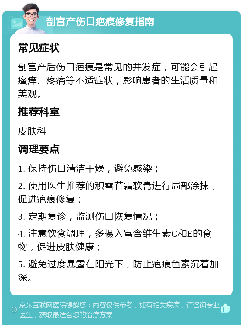 剖宫产伤口疤痕修复指南 常见症状 剖宫产后伤口疤痕是常见的并发症，可能会引起瘙痒、疼痛等不适症状，影响患者的生活质量和美观。 推荐科室 皮肤科 调理要点 1. 保持伤口清洁干燥，避免感染； 2. 使用医生推荐的积雪苷霜软膏进行局部涂抹，促进疤痕修复； 3. 定期复诊，监测伤口恢复情况； 4. 注意饮食调理，多摄入富含维生素C和E的食物，促进皮肤健康； 5. 避免过度暴露在阳光下，防止疤痕色素沉着加深。