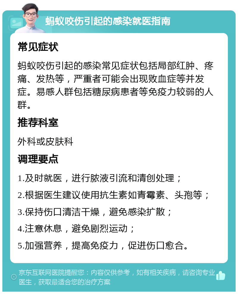 蚂蚁咬伤引起的感染就医指南 常见症状 蚂蚁咬伤引起的感染常见症状包括局部红肿、疼痛、发热等，严重者可能会出现败血症等并发症。易感人群包括糖尿病患者等免疫力较弱的人群。 推荐科室 外科或皮肤科 调理要点 1.及时就医，进行脓液引流和清创处理； 2.根据医生建议使用抗生素如青霉素、头孢等； 3.保持伤口清洁干燥，避免感染扩散； 4.注意休息，避免剧烈运动； 5.加强营养，提高免疫力，促进伤口愈合。