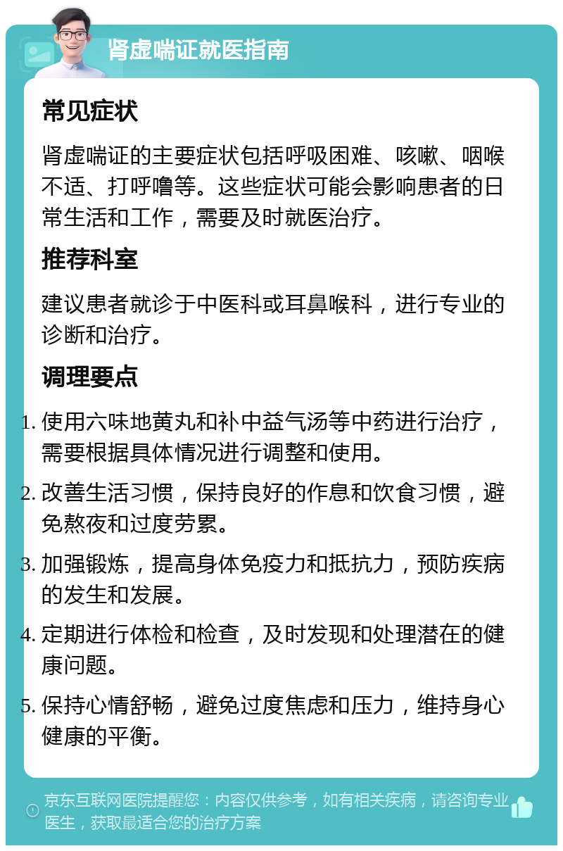 肾虚喘证就医指南 常见症状 肾虚喘证的主要症状包括呼吸困难、咳嗽、咽喉不适、打呼噜等。这些症状可能会影响患者的日常生活和工作，需要及时就医治疗。 推荐科室 建议患者就诊于中医科或耳鼻喉科，进行专业的诊断和治疗。 调理要点 使用六味地黄丸和补中益气汤等中药进行治疗，需要根据具体情况进行调整和使用。 改善生活习惯，保持良好的作息和饮食习惯，避免熬夜和过度劳累。 加强锻炼，提高身体免疫力和抵抗力，预防疾病的发生和发展。 定期进行体检和检查，及时发现和处理潜在的健康问题。 保持心情舒畅，避免过度焦虑和压力，维持身心健康的平衡。