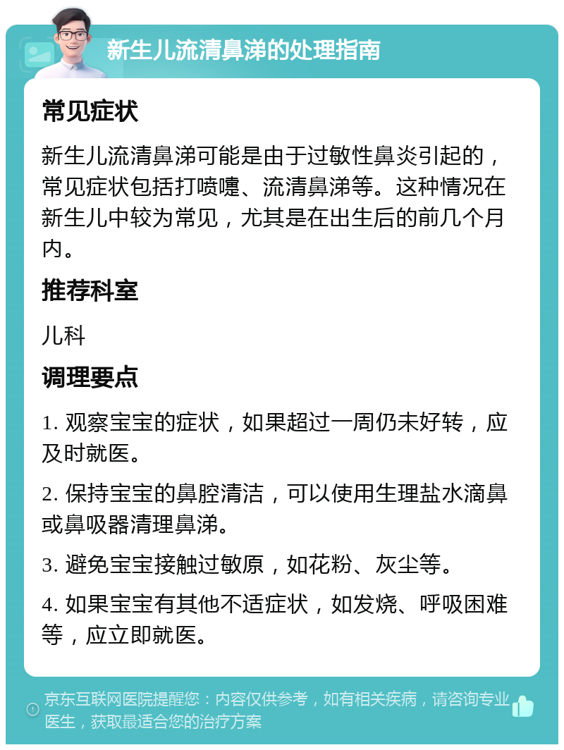 新生儿流清鼻涕的处理指南 常见症状 新生儿流清鼻涕可能是由于过敏性鼻炎引起的，常见症状包括打喷嚏、流清鼻涕等。这种情况在新生儿中较为常见，尤其是在出生后的前几个月内。 推荐科室 儿科 调理要点 1. 观察宝宝的症状，如果超过一周仍未好转，应及时就医。 2. 保持宝宝的鼻腔清洁，可以使用生理盐水滴鼻或鼻吸器清理鼻涕。 3. 避免宝宝接触过敏原，如花粉、灰尘等。 4. 如果宝宝有其他不适症状，如发烧、呼吸困难等，应立即就医。